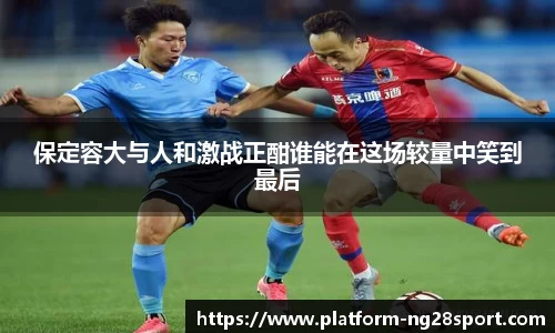 保定容大与人和激战正酣谁能在这场较量中笑到最后