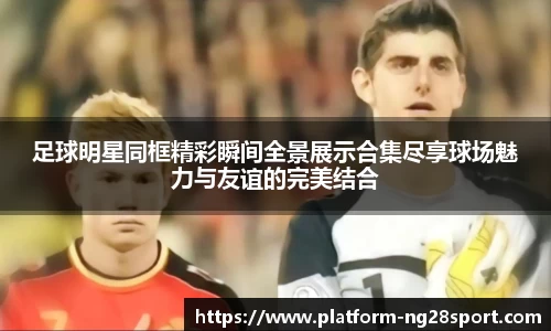 足球明星同框精彩瞬间全景展示合集尽享球场魅力与友谊的完美结合
